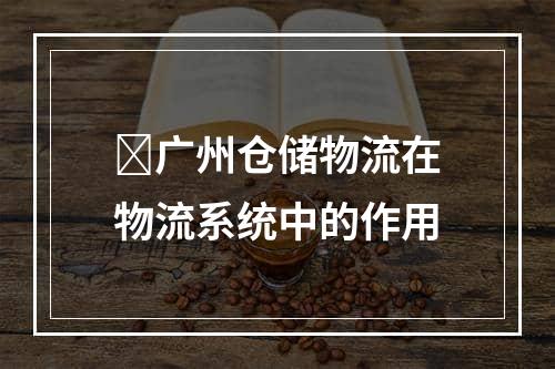 ​广州仓储物流在物流系统中的作用