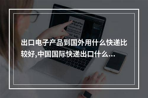 出口电子产品到国外用什么快递比较好,中国国际快递出口什么产品多