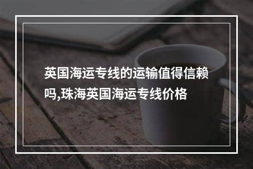 英国海运专线的运输值得信赖吗,珠海英国海运专线价格