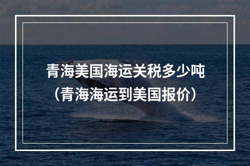 青海美国海运关税多少吨（青海海运到美国报价）