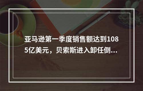 亚马逊第一季度销售额达到1085亿美元，贝索斯进入卸任倒计时