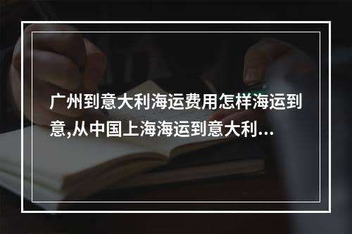 广州到意大利海运费用怎样海运到意,从中国上海海运到意大利需要多久