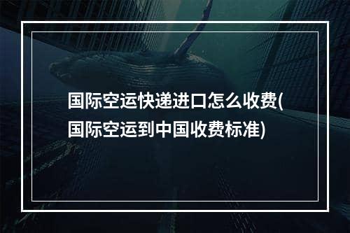 国际空运快递进口怎么收费(国际空运到中国收费标准)