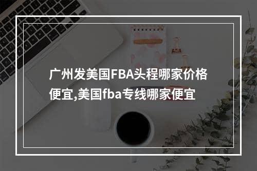 广州发美国FBA头程哪家价格便宜,美国fba专线哪家便宜