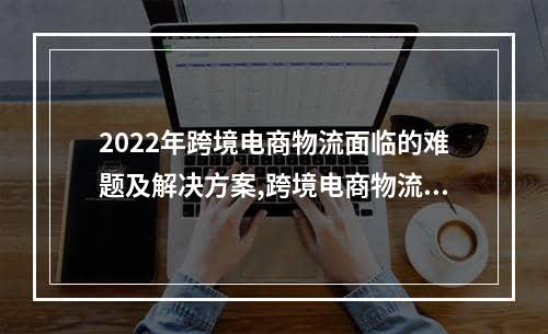 2022年跨境电商物流面临的难题及解决方案,跨境电商物流问题现状