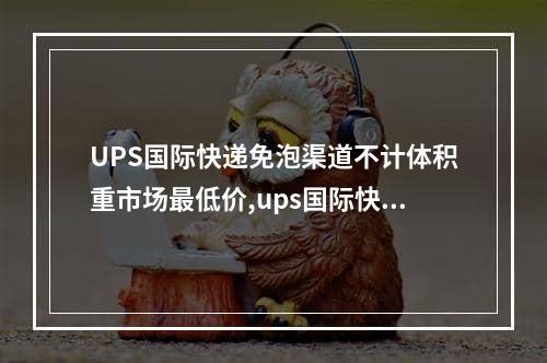 UPS国际快递免泡渠道不计体积重市场最低价,ups国际快递价格如何