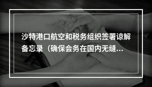 沙特港口航空和税务组织签署谅解备忘录（确保会务在国内无缝流动）