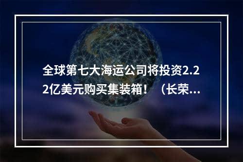 全球第七大海运公司将投资2.22亿美元购买集装箱！（长荣总标箱为825,218标准箱）