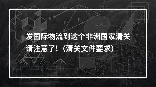 发国际物流到这个非洲国家清关请注意了!（清关文件要求）