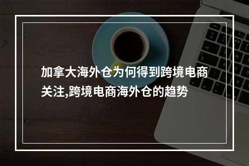 加拿大海外仓为何得到跨境电商关注,跨境电商海外仓的趋势