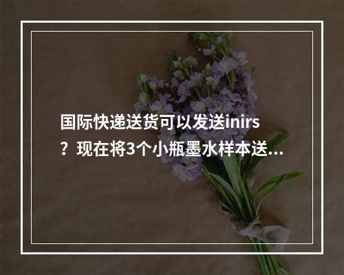 国际快递送货可以发送inirs？现在将3个小瓶墨水样本送到国外日本,什么国际快递能寄墨水？现要寄3小瓶墨水样品至国外日本