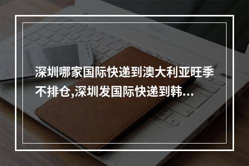 深圳哪家国际快递到澳大利亚旺季不排仓,深圳发国际快递到韩国哪里好