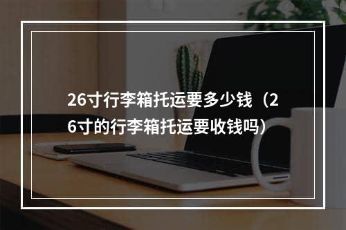 26寸行李箱托运要多少钱（26寸的行李箱托运要收钱吗）