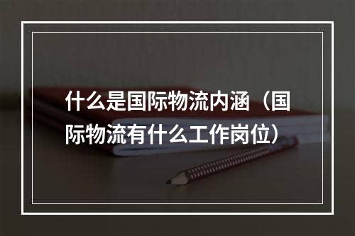 什么是国际物流内涵（国际物流有什么工作岗位）