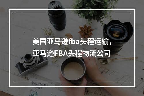 美国亚马逊fba头程运输，亚马逊FBA头程物流公司