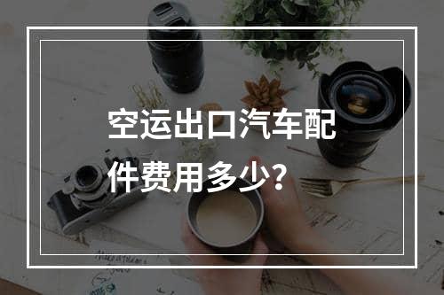 空运出口汽车配件费用多少？