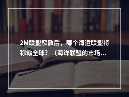 2M联盟解散后，哪个海运联盟将称霸全球？（海洋联盟的市场份额是多少）