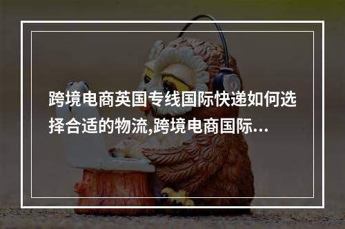 跨境电商英国专线国际快递如何选择合适的物流,跨境电商国际物流快递公司有哪些