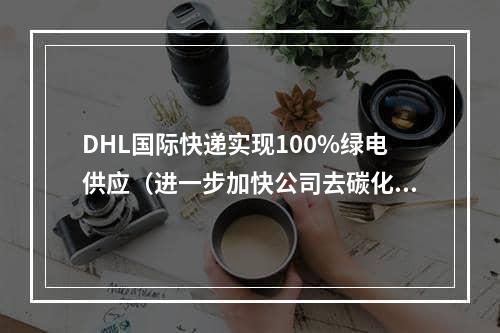 DHL国际快递实现100%绿电供应（进一步加快公司去碳化进程）