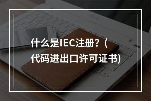 什么是IEC注册？(代码进出口许可证书)