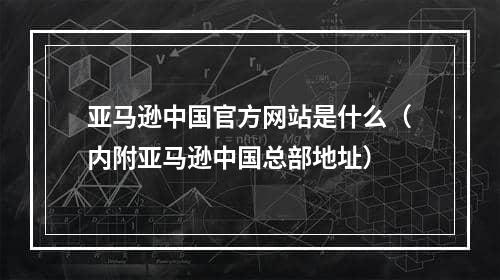 亚马逊中国官方网站是什么（内附亚马逊中国总部地址）