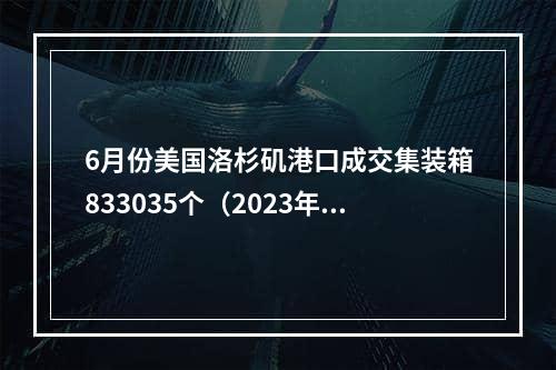 6月份美国洛杉矶港口成交集装箱833035个（2023年前六个月洛杉矶港口处理了410万标准箱）