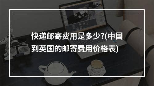 快递邮寄费用是多少?(中国到英国的邮寄费用价格表)