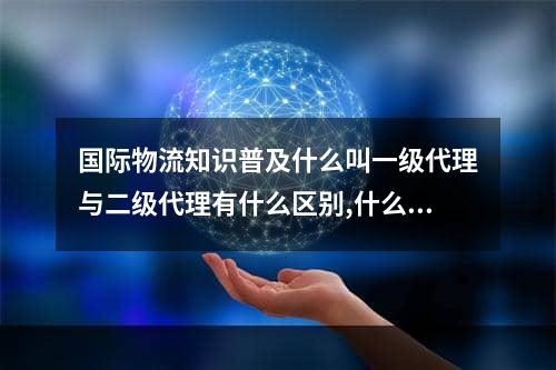 国际物流知识普及什么叫一级代理与二级代理有什么区别,什么是物流2级代理