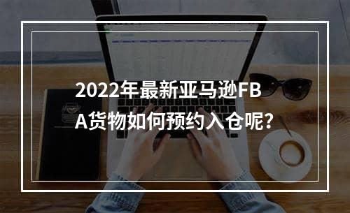 2022年最新亚马逊FBA货物如何预约入仓呢？