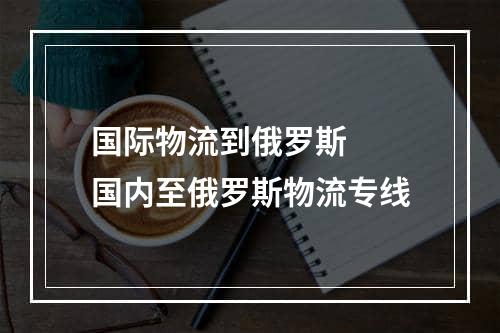 国际物流到俄罗斯  国内至俄罗斯物流专线