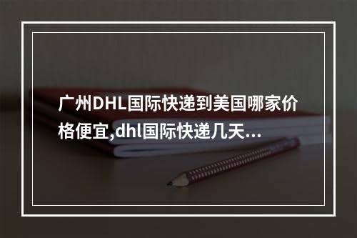 广州DHL国际快递到美国哪家价格便宜,dhl国际快递几天到美国