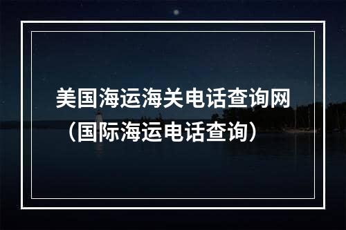 美国海运海关电话查询网（国际海运电话查询）