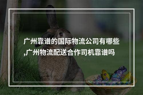 广州靠谱的国际物流公司有哪些,广州物流配送合作司机靠谱吗