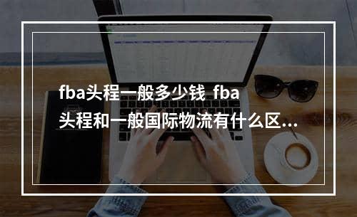 fba头程一般多少钱  fba头程和一般国际物流有什么区别