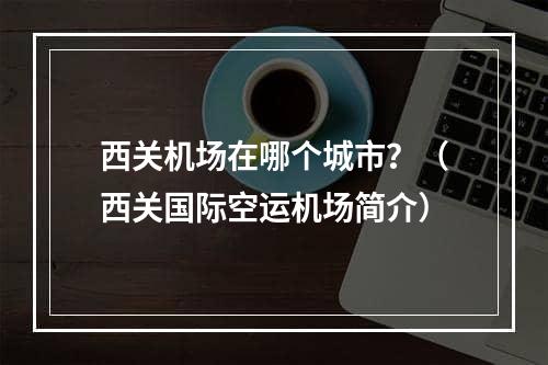 西关机场在哪个城市？（西关国际空运机场简介）