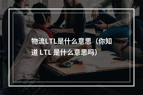 物流LTL是什么意思（你知道 LTL 是什么意思吗）