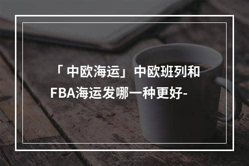 「 中欧海运」中欧班列和FBA海运发哪一种更好-