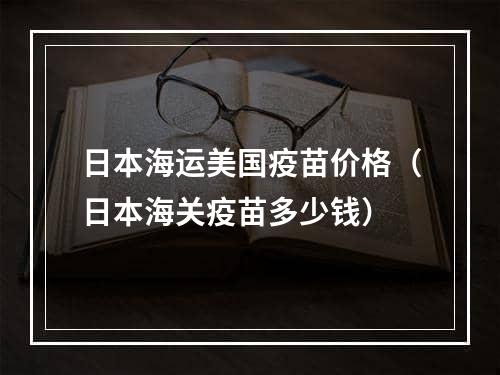 日本海运美国疫苗价格（日本海关疫苗多少钱）