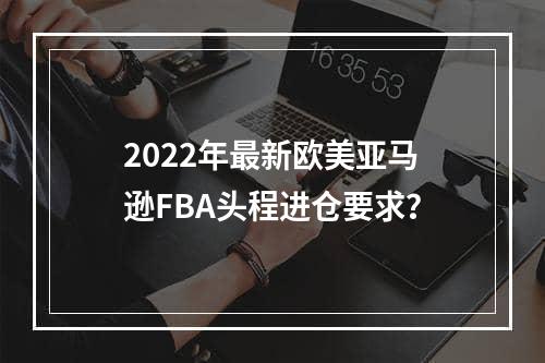 2022年最新欧美亚马逊FBA头程进仓要求？