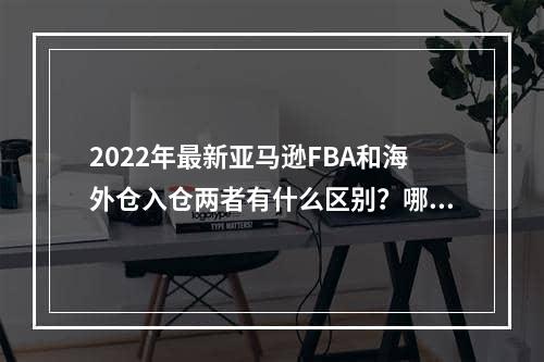 2022年最新亚马逊FBA和海外仓入仓两者有什么区别？哪种方式入仓更好呢？