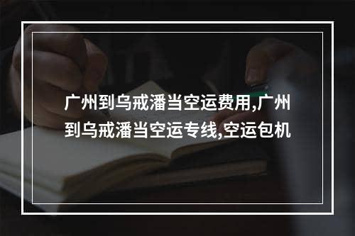 广州到乌戒潘当空运费用,广州到乌戒潘当空运专线,空运包机