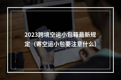 2023跨境空运小包箱最新规定（寄空运小包要注意什么）