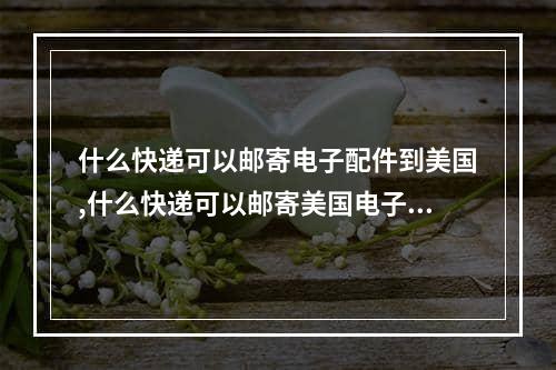 什么快递可以邮寄电子配件到美国,什么快递可以邮寄美国电子配件