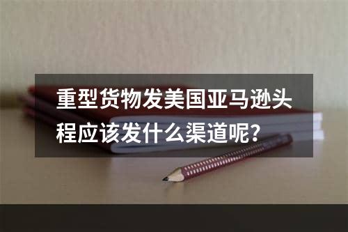 重型货物发美国亚马逊头程应该发什么渠道呢？