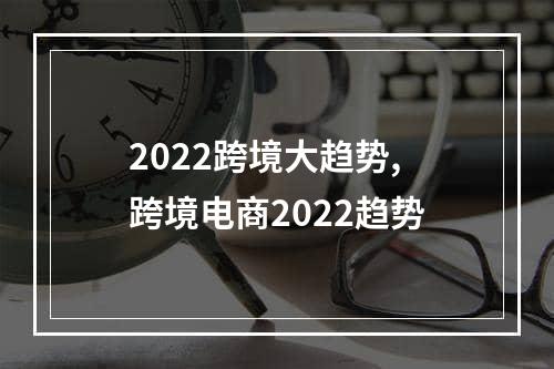 2022跨境大趋势,跨境电商2022趋势