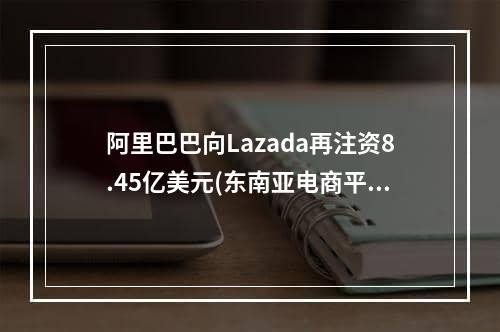 阿里巴巴向Lazada再注资8.45亿美元(东南亚电商平台Lazada)