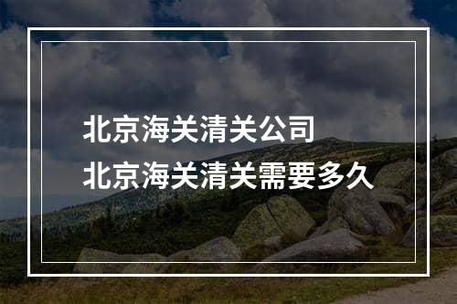 北京海关清关公司  北京海关清关需要多久