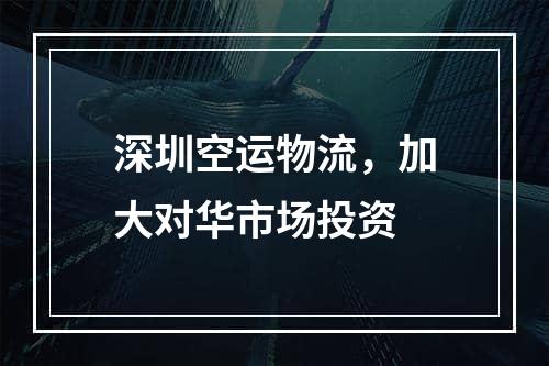 深圳空运物流，加大对华市场投资