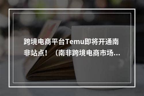 跨境电商平台Temu即将开通南非站点！（南非跨境电商市场怎么样）