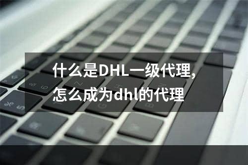 什么是DHL一级代理,怎么成为dhl的代理